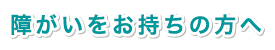 障がいをお持ちの方へ